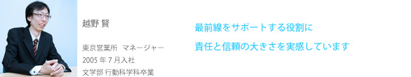 越野 賢 東京営業所 マネージャー 2005年7月入社 文学部 行動科学科卒業 最前線をサポートする役割に責任と信頼の大きさを実感しています 越野 賢 東京営業所 マネージャー 2005年7月入社 文学部 行動科学科卒業 最前線をサポートする役割に責任と信頼の大きさを実感しています