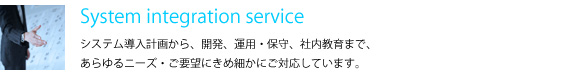 System integration service　システム導入計画から、開発、運用・保守、社内教育まで、あらゆるニーズ・ご要望にきめ細かにご対応しています。