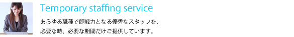 Temporary staffing service　あらゆる職種で即戦力となる優秀なスタッフを、必要な時、必要な期間だけご提供しています。